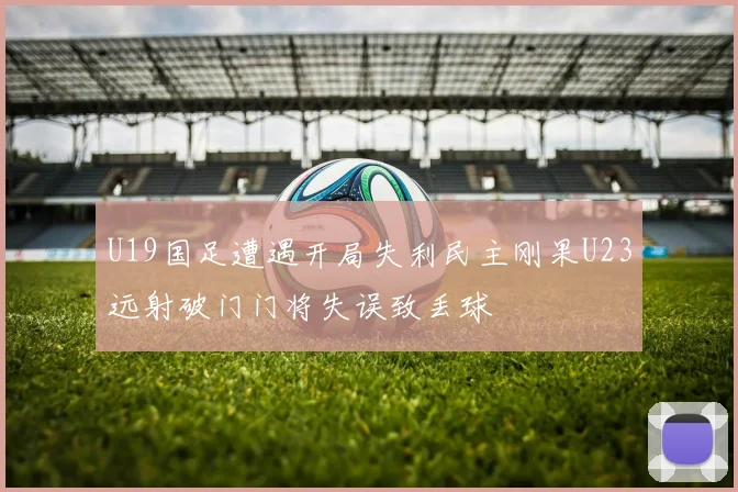 U19国足遭遇开局失利民主刚果U23远射破门门将失误致丢球