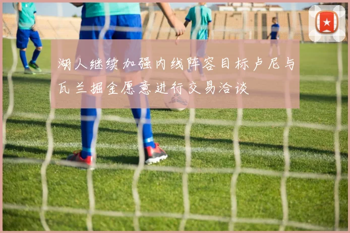 湖人继续加强内线阵容目标卢尼与瓦兰掘金愿意进行交易洽谈