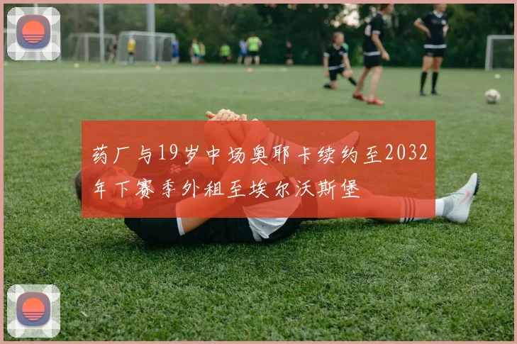 药厂与19岁中场奥耶卡续约至2032年下赛季外租至埃尔沃斯堡