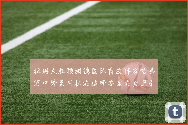 拉姆大胆预测德国队首发阵容哈弗茨中锋莱韦林右边锋安东右后卫引发热议