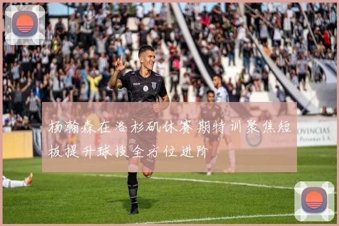 杨瀚森在洛杉矶休赛期特训聚焦短板提升球技全方位进阶