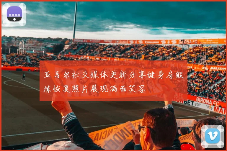 亚马尔社交媒体更新分享健身房锻炼恢复照片展现满面笑容
