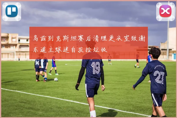 乌兹别克斯坦赛后清理更衣室致谢东道主球迷自发捡垃圾