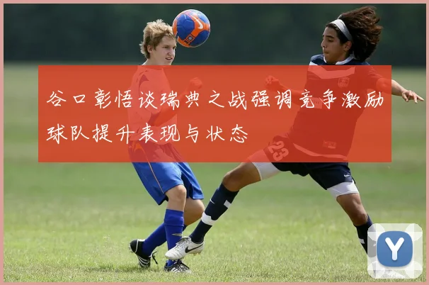 谷口彰悟谈瑞典之战强调竞争激励球队提升表现与状态