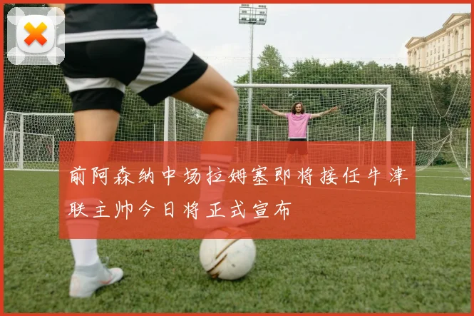 前阿森纳中场拉姆塞即将接任牛津联主帅今日将正式宣布