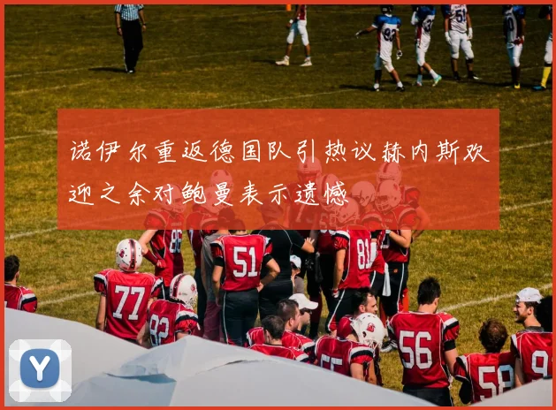 诺伊尔重返德国队引热议赫内斯欢迎之余对鲍曼表示遗憾