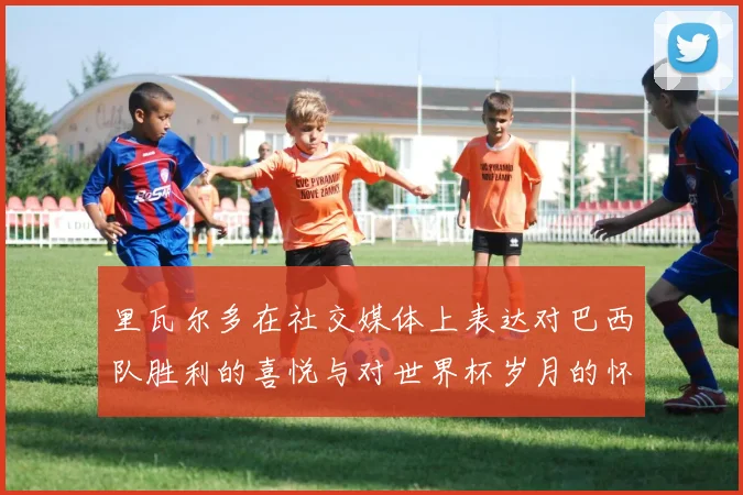 里瓦尔多在社交媒体上表达对巴西队胜利的喜悦与对世界杯岁月的怀念