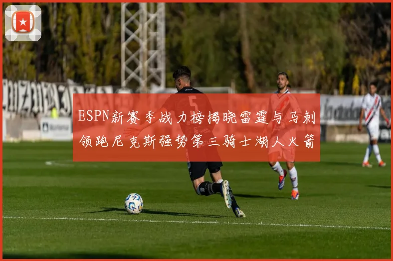 ESPN新赛季战力榜揭晓雷霆与马刺领跑尼克斯强势第三骑士湖人火箭表现不俗