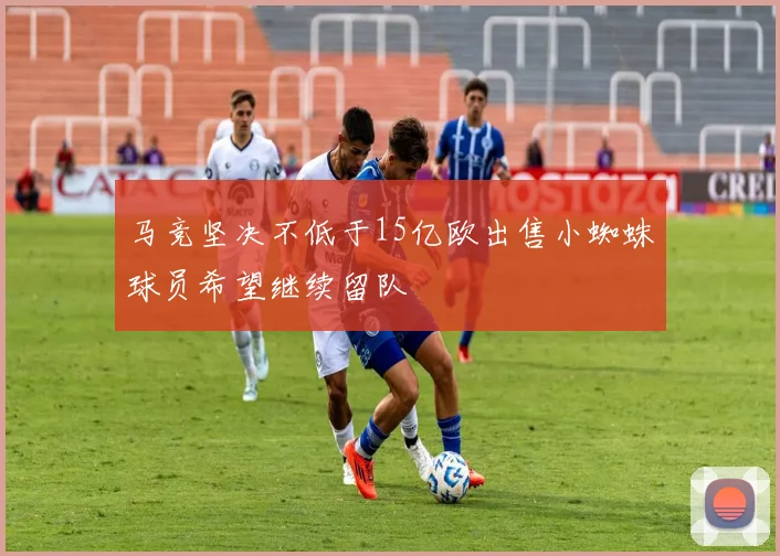 马竞坚决不低于15亿欧出售小蜘蛛球员希望继续留队
