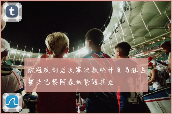 欧冠改制后决赛次数统计皇马独占鳌头巴黎阿森纳紧随其后